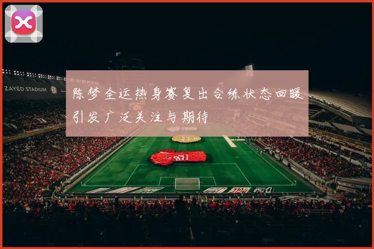 陈梦全运热身赛复出合练状态回暖引发广泛关注与期待