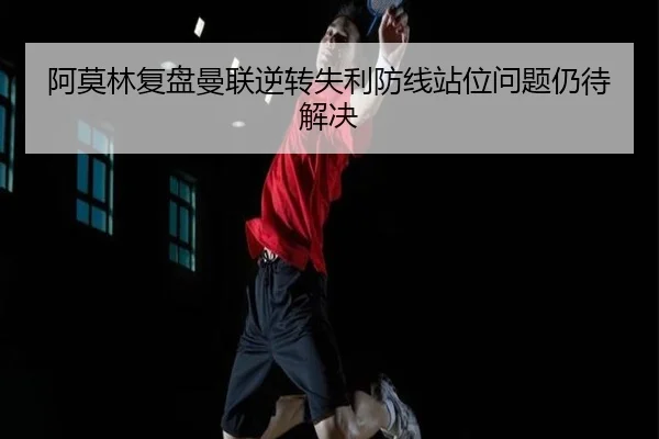 阿莫林复盘曼联逆转失利防线站位问题仍待解决 - DAFA.COM