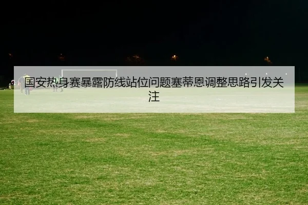 国安热身赛暴露防线站位问题塞蒂恩调整思路引发关注 - DAFA.COM