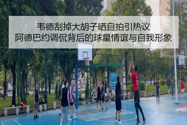 韦德刮掉大胡子晒自拍引热议 阿德巴约调侃背后的球星情谊与自我形象（DAFA.COM）
