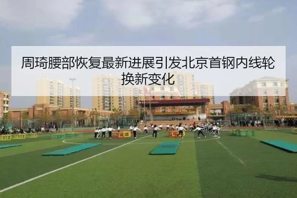 周琦腰部恢复最新进展引发北京首钢内线轮换新变化（DAFA.COM）